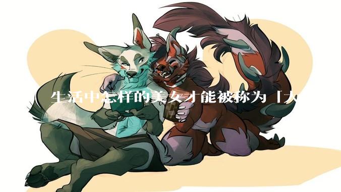 生活中怎样的美女才能被称为「大」美女？
