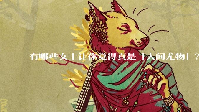 有哪些女主让你觉得真是「人间尤物」？