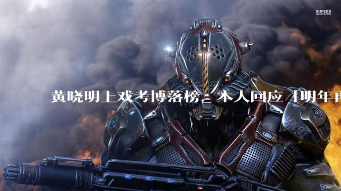 黄晓明上戏考博落榜，本人回应「明年再战」，怎样看明星对高学历的追求？上戏博士有多难考？