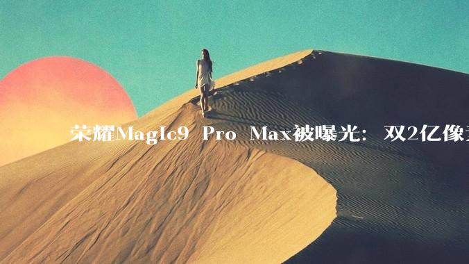 荣耀Magic9 Pro Max被曝光：双2亿像素主摄，配置也很卷！_影像_芯片_方面