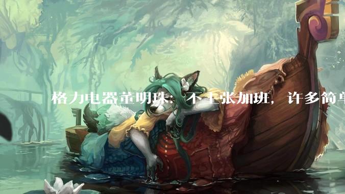 格力电器董明珠：不主张加班，许多简单粗重的劳动已经被机器解放_平台_影响_的发展