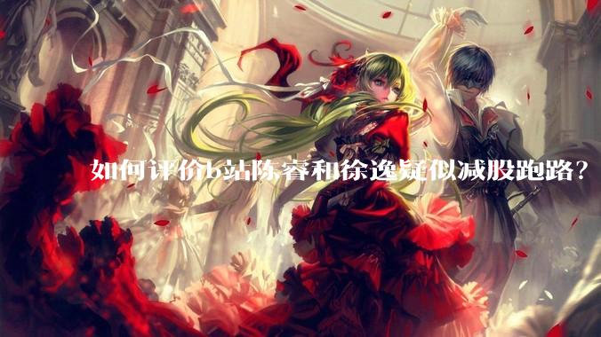 如何评价b站陈睿和徐逸疑似减股跑路？